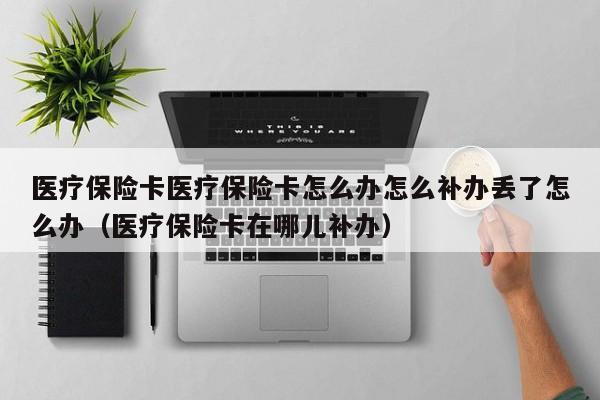 医疗保险卡医疗保险卡怎么办怎么补办丢了怎么办（医疗保险卡在哪儿补办）
