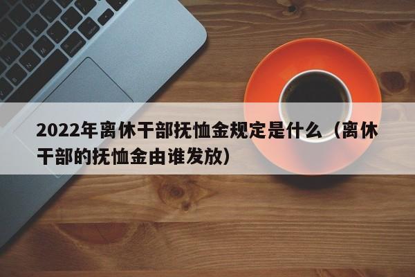 2022年离休干部抚恤金规定是什么（离休干部的抚恤金由谁发放）