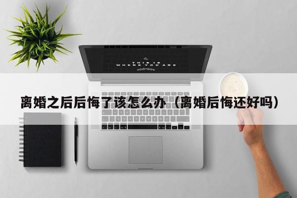 离婚之后后悔了该怎么办（离婚后悔还好吗）