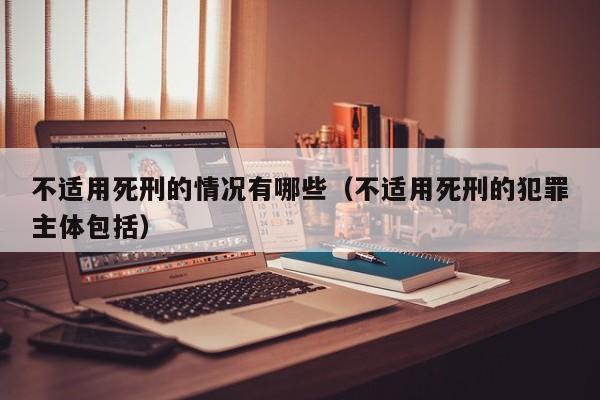 不适用死刑的情况有哪些（不适用死刑的犯罪主体包括）
